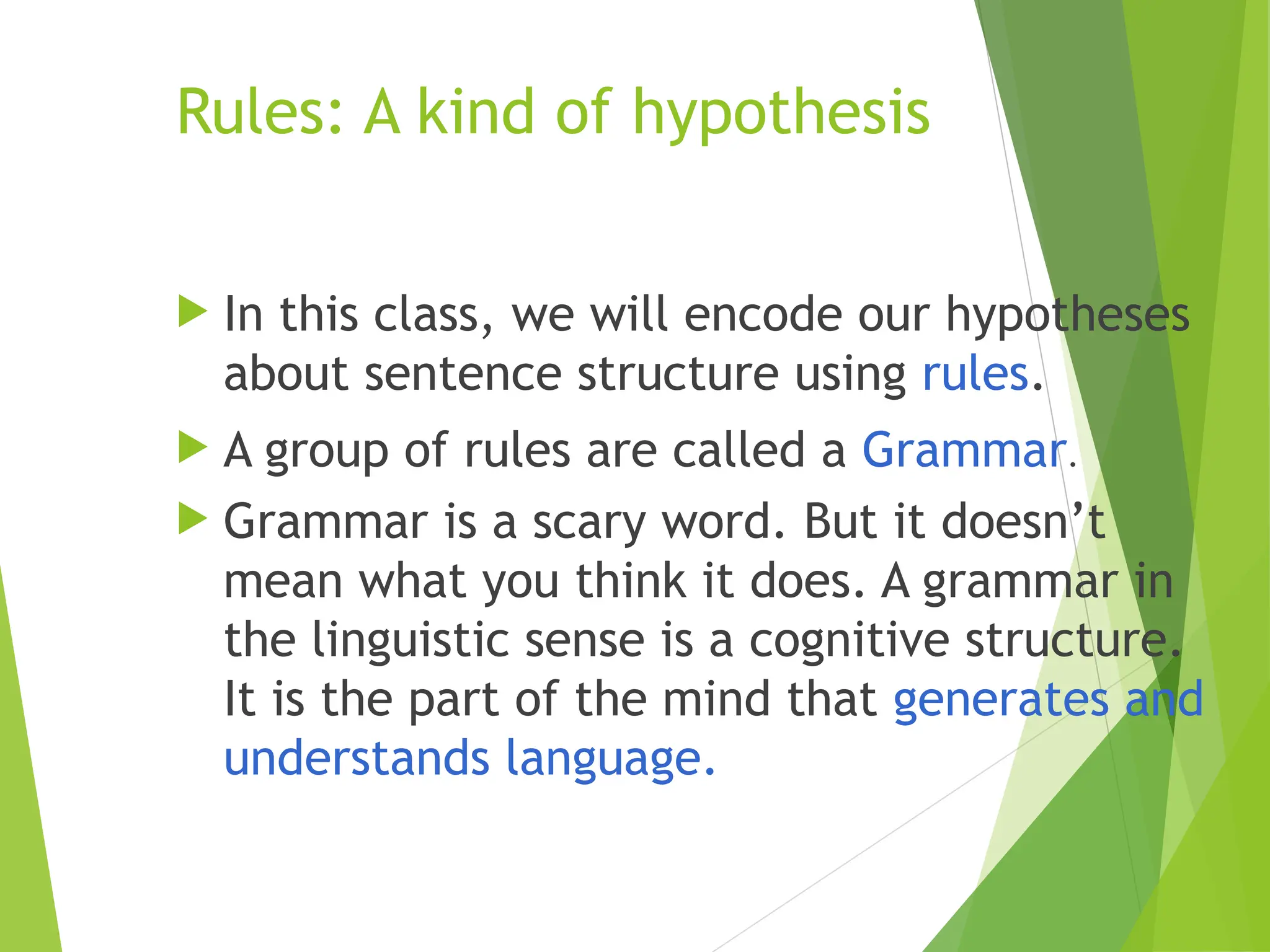 Rules: A kind of hypothesis
 In this class, we will encode our hypotheses
about sentence structure using rules.
 A group of rules are called a Grammar.
 Grammar is a scary word. But it doesn’t
mean what you think it does. A grammar in
the linguistic sense is a cognitive structure.
It is the part of the mind that generates and
understands language.
 