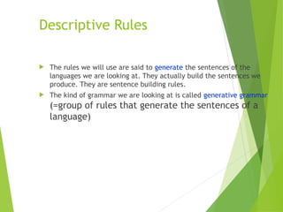 Descriptive Rules
 The rules we will use are said to generate the sentences of the
languages we are looking at. They actually build the sentences we
produce. They are sentence building rules.
 The kind of grammar we are looking at is called generative grammar
(=group of rules that generate the sentences of a
language)
 