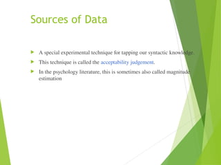 Sources of Data
 A special experimental technique for tapping our syntactic knowledge.
 This technique is called the acceptability judgement.
 In the psychology literature, this is sometimes also called magnitude
estimation
 