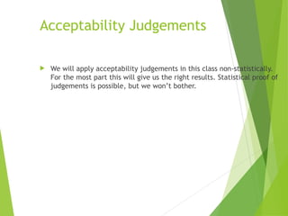 Acceptability Judgements
 We will apply acceptability judgements in this class non-statistically.
For the most part this will give us the right results. Statistical proof of
judgements is possible, but we won’t bother.
 