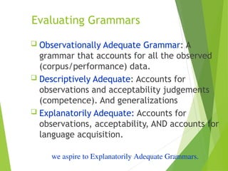 Evaluating Grammars
 Observationally Adequate Grammar: A
grammar that accounts for all the observed
(corpus/performance) data.
 Descriptively Adequate: Accounts for
observations and acceptability judgements
(competence). And generalizations
 Explanatorily Adequate: Accounts for
observations, acceptability, AND accounts for
language acquisition.
we aspire to Explanatorily Adequate Grammars.
 