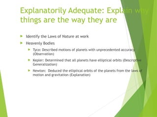 Explanatorily Adequate: Explain why
things are the way they are
 Identify the Laws of Nature at work
 Heavenly Bodies
 Tyco: Described motions of planets with unprecedented accuracy
(Observation)
 Kepler: Determined that all planets have elliptical orbits (Descriptive
Generalization)
 Newton: Deduced the elliptical orbits of the planets from the laws of
motion and gravitation (Explanation)
 
