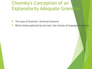 Chomsky's Conception of an
Explanatorily Adequate Grammar
 The Laws of Grammar: Universal Grammar
 What's being explained by the laws: the miracle of language acquisition
 