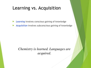 Learning vs. Acquisition
 Learning involves conscious gaining of knowledge
 Acquisition involves subconscious gaining of knowledge
Chemistry is learned. Languages are
acquired.
 