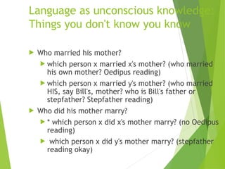 Language as unconscious knowledge:
Things you don't know you know
 Who married his mother?
 which person x married x's mother? (who married
his own mother? Oedipus reading)
 which person x married y's mother? (who married
HIS, say Bill's, mother? who is Bill's father or
stepfather? Stepfather reading)
 Who did his mother marry?
 * which person x did x's mother marry? (no Oedipus
reading)
 which person x did y's mother marry? (stepfather
reading okay)
 
