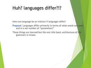 Huh? languages differ?!?
How can language be an instinct if languages differ?
Proposal: Languages differ primarily in terms of what words are used,
and in a set number of “parameters”
These things are learned but the rest (the basic architecture of the
grammar) is innate.
 