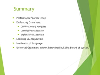 Summary
 Performance/Competence
 Evaluating Grammars:
 Observationally Adequate
 Descriptively Adequate
 Explanatorily Adequate
 Learning vs. Acquisition
 Innateness of Language
 Universal Grammar: innate, hardwired building blocks of syntax.
 