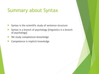 Summary about Syntax
 Syntax is the scientific study of sentence structure
 Syntax is a branch of psychology [linguistics is a branch
of psychology]
 We study competence=knowledge
 Competence is implicit knowledge
 