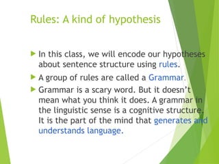 Rules: A kind of hypothesis
 In this class, we will encode our hypotheses
about sentence structure using rules.
 A group of rules are called a Grammar.
 Grammar is a scary word. But it doesn’t
mean what you think it does. A grammar in
the linguistic sense is a cognitive structure.
It is the part of the mind that generates and
understands language.
 