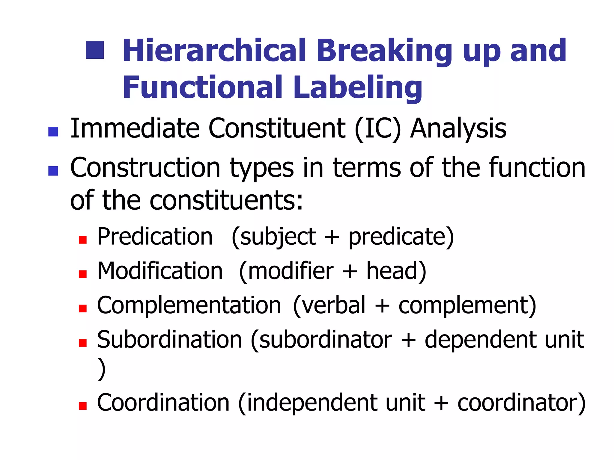  Hierarchical Breaking up and
Functional Labeling
 Immediate Constituent (IC) Analysis
 Construction types in terms of the function
of the constituents:
 Predication (subject + predicate)
 Modification (modifier + head)
 Complementation (verbal + complement)
 Subordination (subordinator + dependent unit
)
 Coordination (independent unit + coordinator)
 