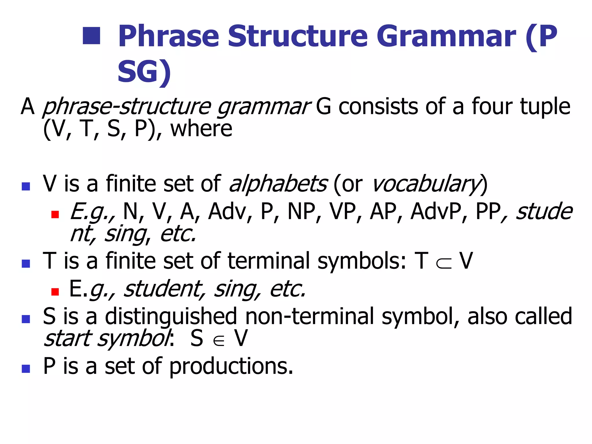  Phrase Structure Grammar (P
SG)
A phrase-structure grammar G consists of a four tuple
(V, T, S, P), where
 V is a finite set of alphabets (or vocabulary)
 E.g., N, V, A, Adv, P, NP, VP, AP, AdvP, PP, stude
nt, sing, etc.
 T is a finite set of terminal symbols: T  V
 E.g., student, sing, etc.
 S is a distinguished non-terminal symbol, also called
start symbol: S  V
 P is a set of productions.
 
