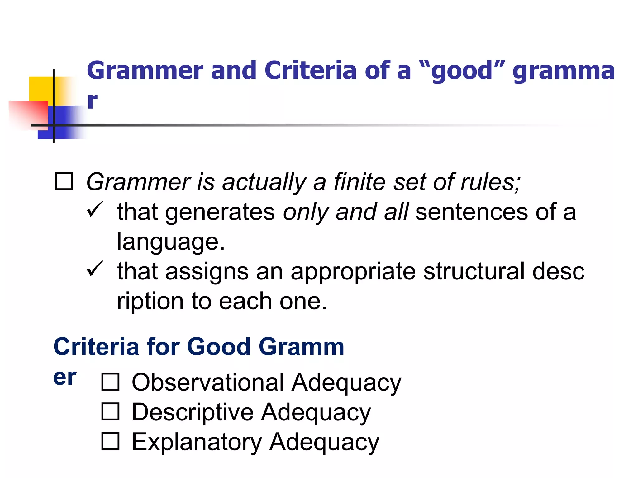 Grammer and Criteria of a “good” gramma
r
 Grammer is actually a finite set of rules;
 that generates only and all sentences of a
language.
 that assigns an appropriate structural desc
ription to each one.
Criteria for Good Gramm
er  Observational Adequacy
 Descriptive Adequacy
 Explanatory Adequacy
 