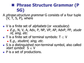  Phrase Structure Grammar (P
SG)
A phrase-structure grammar G consists of a four tuple
(V, T, S, P), where
 V is a finite set of alphabets (or vocabulary)
 E.g., N, V, A, Adv, P, NP, VP, AP, AdvP, PP, stude
nt, sing, etc.
 T is a finite set of terminal symbols: T  V
 E.g., student, sing, etc.
 S is a distinguished non-terminal symbol, also called
start symbol: S  V
 P is a set of productions.
 