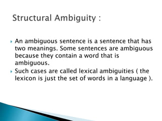  An ambiguous sentence is a sentence that has
two meanings. Some sentences are ambiguous
because they contain a word that is
ambiguous.
 Such cases are called lexical ambiguities ( the
lexicon is just the set of words in a language ).
 