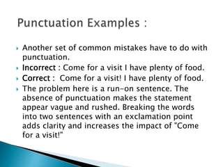 Another set of common mistakes have to do with
punctuation.
 Incorrect : Come for a visit I have plenty of food.
 Correct : Come for a visit! I have plenty of food.
 The problem here is a run-on sentence. The
absence of punctuation makes the statement
appear vague and rushed. Breaking the words
into two sentences with an exclamation point
adds clarity and increases the impact of "Come
for a visit!"
 