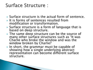  Surface structure is the actual form of sentence.
 It is forms of sentences resulted from
modification or transformation.
 Surface structure is a form of language that is
based on deep structure.
 The same deep structure can be the source of
many other surface structures such as “It was
Charlie who broke the window and was the
window broken by Charlie?
 In short, the grammar must be capable of
showing how a single underlying abstract
representation can become different surface
structure.
 