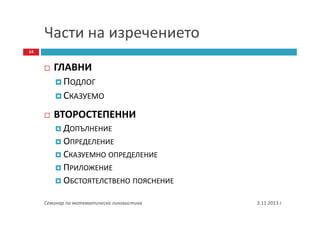 Части на изречението
14

ГЛАВНИ
ПОДЛОГ
СКАЗУЕМО
ВТОРОСТЕПЕННИ
ДОПЪЛНЕНИЕ
ОПРЕДЕЛЕНИЕ
СКАЗУЕМНО ОПРЕДЕЛЕНИЕ
ПРИЛОЖЕНИЕ
ОБСТОЯТЕЛСТВЕНО ПОЯСНЕНИЕ
Семинар по математическа лингвистика

3.11.2013 г.

 