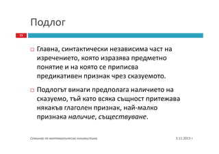 Подлог
15

Главна, синтактически независима част на
изречението, която изразява предметно
понятие и на която се приписва
предикативен признак чрез сказуемото.
Подлогът винаги предполага наличието на
сказуемо, тъй като всяка същност притежава
някакъв глаголен признак, най-малко
признака наличие, съществуване.
Семинар по математическа лингвистика

3.11.2013 г.

 