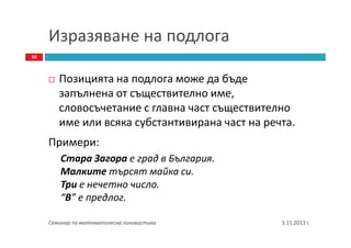 Изразяване на подлога
16

Позицията на подлога може да бъде
запълнена от съществително име,
словосъчетание с главна част съществително
име или всяка субстантивирана част на речта.
Примери:
Стара Загора е град в България.
Малките търсят майка си.
Три е нечетно число.
“В” е предлог.
Семинар по математическа лингвистика

3.11.2013 г.

 