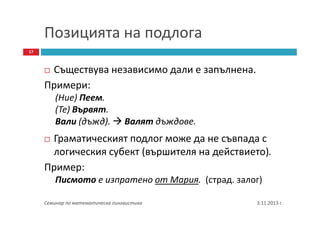 Позицията на подлога
17

Съществува независимо дали е запълнена.
Примери:
(Ние) Пеем.
(Те) Вървят.
Вали (дъжд).

Валят дъждове.

Граматическият подлог може да не съвпада с
логическия субект (вършителя на действието).
Пример:
Писмото е изпратено от Мария. (страд. залог)
Семинар по математическа лингвистика

3.11.2013 г.

 