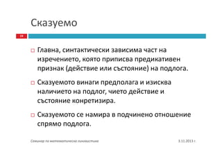 Сказуемо
19

Главна, синтактически зависима част на
изречението, която приписва предикативен
признак (действие или състояние) на подлога.
Сказуемото винаги предполага и изисква
наличието на подлог, чието действие и
състояние конретизира.
Сказуемото се намира в подчинено отношение
спрямо подлога.
Семинар по математическа лингвистика

3.11.2013 г.

 