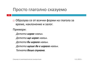 Просто глаголно сказуемо
21

Образува се от всички форми на глагола за
време, наклонение и залог.
Примери:
Детето играе навън.
Детето ще играе навън.
Детето би играло навън.
Детето щеше да е играло навън.
Топката беше спукана.
Семинар по математическа лингвистика

3.11.2013 г.

 