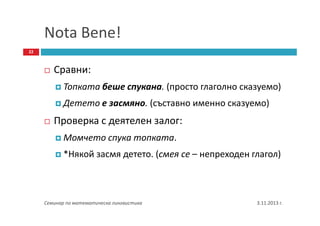 Nota Bene!
22

Сравни:
Топката беше спукана. (просто глаголно сказуемо)
Детето е засмяно. (съставно именно сказуемо)

Проверка с деятелен залог:
Момчето спука топката.
*Някой засмя детето. (смея се – непреходен глагол)

Семинар по математическа лингвистика

3.11.2013 г.

 