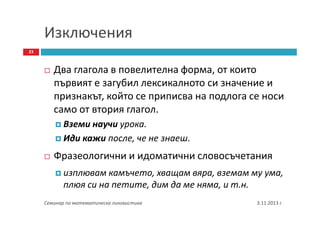 Изключения
23

Два глагола в повелителна форма, от които
първият е загубил лексикалното си значение и
признакът, който се приписва на подлога се носи
само от втория глагол.
Вземи научи урока.
Иди кажи после, че не знаеш.

Фразеологични и идоматични словосъчетания
изплювам камъчето, хващам вяра, вземам му ума,
плюя си на петите, дим да ме няма, и т.н.
Семинар по математическа лингвистика

3.11.2013 г.

 