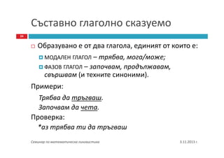 Съставно глаголно сказуемо
24

Образувано е от два глагола, единият от които е:
МОДАЛЕН ГЛАГОЛ – трябва, мога/може;
ФАЗОВ ГЛАГОЛ – започвам, продължавам,
свършвам (и техните синоними).
Примери:
Трябва да тръгваш.
Започвам да чета.
Проверка:
*аз трябва ти да тръгваш
Семинар по математическа лингвистика

3.11.2013 г.

 