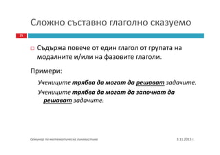 Сложно съставно глаголно сказуемо
25

Съдържа повече от един глагол от групата на
модалните и/или на фазовите глаголи.
Примери:
Учениците трябва да могат да решават задачите.
Учениците трябва да могат да започнат да
решават задачите.

Семинар по математическа лингвистика

3.11.2013 г.

 