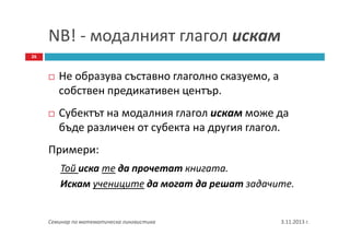 NB! - модалният глагол искам
26

Не образува съставно глаголно сказуемо, а
собствен предикативен център.
Субектът на модалния глагол искам може да
бъде различен от субекта на другия глагол.
Примери:
Той иска те да прочетат книгата.
Искам учениците да могат да решат задачите.

Семинар по математическа лингвистика

3.11.2013 г.

 
