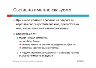 Съставно именно сказуемо
27

Признакът, който се приписва на подлога се
изразява със съществително име, прилагателно
име, числително име или местоимение.
Образува се от:
ГЛАГОЛ (С ОБЩА СЕМАНТИКА)

съм, бъда, бивам;
ставам, явявам се, оказвам се, струвам се, броя се;
казвам се, наричам се, именувам се.

+ ПРЕДИКАТИВНО ИМЕ (ПРЕДИКАТИВ) – именната част на
съставното именно сказуемо
Семинар по математическа лингвистика

3.11.2013 г.

 
