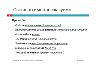 Съставно именно сказуемо
28

Примери:
София е най-големият български град.
Прилагателните имена биват качествени и относителни.
Идеята беше негова.
Той стана център на вниманието.
Те се оказаха неподготвени за ситуацията.
Главният герой се казва Мечо Пух.
Този град се нарича “Градът на липите”.
Семинар по математическа лингвистика

3.11.2013 г.

 