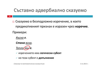 Съставно адвербиално сказуемо
29

Сказуемо в безподложно изречение, в което
предикативният признак е изразен чрез наречие.
Примери:
Късно е.
Стана ясно.
Топло ми е.
изречението има логически субект
но този субект е допълнение
Семинар по математическа лингвистика

3.11.2013 г.

 