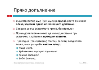 Пряко допълнение
31

Съществително име (или именна група), което означава
обект, засегнат пряко от глаголното действие.
Свързва се със сказуемото пряко, без предлог.
Пряко допълнение може да има единствено при
сказуеми, изразени с преходни глаголи.
Преходни (транзитивни) глаголи са тези, след които
може да се употреби някого, нещо.
Пиша книга.
Художникът нарисува картинта.
Решиха задачите.
Видях детето.
Семинар по математическа лингвистика

3.11.2013 г.

 