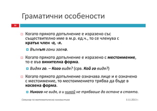 Граматични особености
32

Когато прякото допълнение е изразено със
съществително име в м.р. ед.ч., то се членува с
кратък член -а, -я.
Вълкът гони заека.
Когато прякото допълнение е изразено с местоимение,
то е във винителна форма.
Видях го. – Кого видя? (срв. Кой го видя?)
Когато прякото допълнение означава лице и е означено
с местоимение, то местоимението трябва да бъде в
косвена форма.
Никого не видя, а и никой не трябваше да остане в стаята.
Семинар по математическа лингвистика

3.11.2013 г.

 