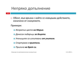 Непряко допълнение
33

Обект, във връзка с който се извършва действието,
означено от сказуемото.
Примери:
Изпратих цветя на Мария.
Донесох подаръци за децата.
Учениците са изпитвани от учителя.
Спортувам с приятели.
Прилича на брат си.
Семинар по математическа лингвистика

3.11.2013 г.

 