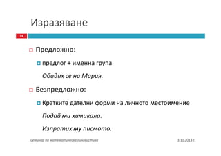 Изразяване
34

Предложно:
предлог + именна група
Обадих се на Мария.

Безпредложно:
Кратките дателни форми на личното местоимение
Подай ми химикала.
Изпратих му писмото.
Семинар по математическа лингвистика

3.11.2013 г.

 
