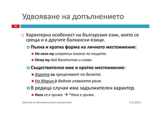Удвояване на допълнението
35

Характерна особеност на българския език, която се
среща и в другите балкански езици.
Пълна и кратка форма на личното местоимение:
На него му изпратих покана по пощата.
Нему му дай богатство и слава.

Съществително име и кратко местоимение:
Хората ги преценяват по делата.
На Мария ѝ дадоха главната роля.

В редица случаи има задължителен характер.
Кого го е грижа.

*Кого е грижа.

Семинар по математическа лингвистика

3.11.2013 г.

 