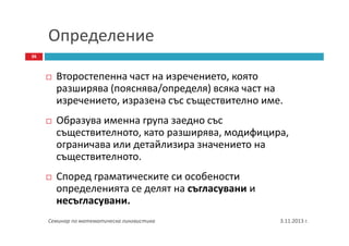 Определение
36

Второстепенна част на изречението, която
разширява (пояснява/определя) всяка част на
изречението, изразена със съществително име.
Образува именна група заедно със
съществителното, като разширява, модифицира,
ограничава или детайлизира значението на
съществителното.
Според граматическите си особености
определенията се делят на съгласувани и
несъгласувани.
Семинар по математическа лингвистика

3.11.2013 г.

 