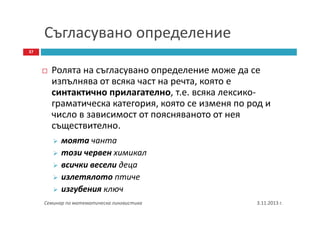 Съгласувано определение
37

Ролята на съгласувано определение може да се
изпълнява от всяка част на речта, която е
синтактично прилагателно, т.е. всяка лексикограматическа категория, която се изменя по род и
число в зависимост от поясняваното от нея
съществително.
моята чанта
този червен химикал
всички весели деца
излетялото птиче
изгубения ключ
Семинар по математическа лингвистика

3.11.2013 г.

 