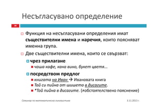 Несъгласувано определение
38

Функция на несъгласувани определения имат
съществителни имена и наречия, които поясняват
именна група.
Две съществителни имена, които се свързват:
чрез прилагане
чаша кафе, кана вино, букет цветя...

посредством предлог
книгата на Иван Ивановата книга
Той си пийна от шишето в дисагите.
*Той пийна в дисагите. (≠обстоятелствено пояснение)
Семинар по математическа лингвистика

3.11.2013 г.

 