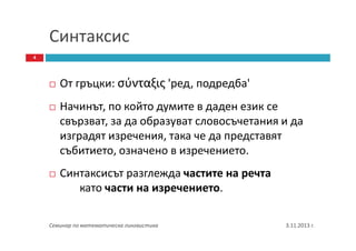 Синтаксис
4

От гръцки: σύνταξις 'ред, подредба'
Начинът, по който думите в даден език се
свързват, за да образуват словосъчетания и да
изградят изречения, така че да представят
събитието, означено в изречението.
Синтаксисът разглежда частите на речта
като части на изречението.
Семинар по математическа лингвистика

3.11.2013 г.

 