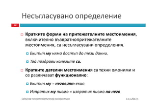 Несъгласувано определение
40

Кратките форми на притежателните местоимения,
включително възвратнопритежателните
местоимения, са несъгласувани определения.
Екипът му няма достъп до тези данни.
Той поздрави колегите си.

Кратките дателни местоимения са техни омоними и
се различават функционално:
Екипът му = неговият екип
Изпратих му писмо = изпратих писмо на него
Семинар по математическа лингвистика

3.11.2013 г.

 