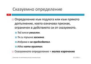 Сказуемно определение
41

Определение към подлога или към прякото
допълнение, което означава признак,
ограничен в действието си от сказуемото.
Той влезе умислен.
Тя си тръгна засмяна.
Избраха я за председател.
Идва като приятел.

Сказуемното определение = малко изречение
Семинар по математическа лингвистика

3.11.2013 г.

 