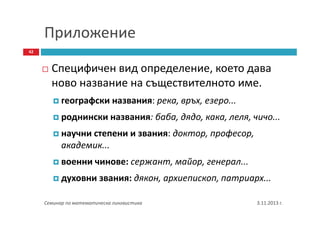 Приложение
42

Специфичен вид определение, което дава
ново название на съществителното име.
географски названия: река, връх, езеро...
роднински названия: баба, дядо, кака, леля, чичо...
научни степени и звания: доктор, професор,
академик...
военни чинове: сержант, майор, генерал...
духовни звания: дякон, архиепископ, патриарх...
Семинар по математическа лингвистика

3.11.2013 г.

 