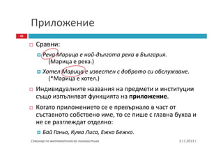 Приложение
43

Сравни:
Река Марица е най-дългата река в България.
(Марица е река.)
Хотел Марица е известен с доброто си обслужване.
(*Марица е хотел.)

Индивидуалните названия на предмети и институции
също изпълняват функцията на приложение.
Когато приложението се е превърнало в част от
съставното собствено име, то се пише с главна буква и
не се разглеждат отделно:
Бай Ганьо, Кума Лиса, Ежко Бежко.
Семинар по математическа лингвистика

3.11.2013 г.

 