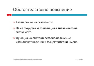 Обстоятелствено пояснение
44

Разширение на сказуемото.
Не се съдържа като позиция в значението на
сказуемото.
Функция на обстоятелствено пояснение
изпълняват наречия и съществителни имена.

Семинар по математическа лингвистика

3.11.2013 г.

 