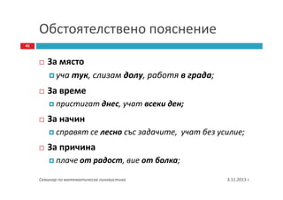Обстоятелствено пояснение
45

За място
уча тук, слизам долу, работя в града;
За време
пристигат днес, учат всеки ден;

За начин
справят се лесно със задачите, учат без усилие;

За причина
плаче от радост, вие от болка;
Семинар по математическа лингвистика

3.11.2013 г.

 