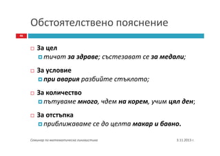 Обстоятелствено пояснение
46

За цел
тичат за здраве; състезават се за медали;
За условие
при авария разбийте стъклото;
За количество
пътуваме много, чдем на корем, учим цял ден;
За отстъпка
приближаваме се до целта макар и бавно.
Семинар по математическа лингвистика

3.11.2013 г.

 